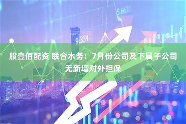 股壹佰配资 联合水务：7月份公司及下属子公司无新增对外担保