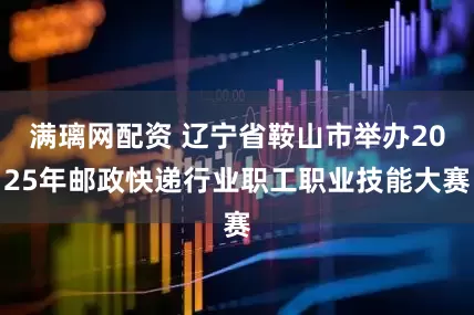满璃网配资 辽宁省鞍山市举办2025年邮政快递行业职工职业技能大赛
