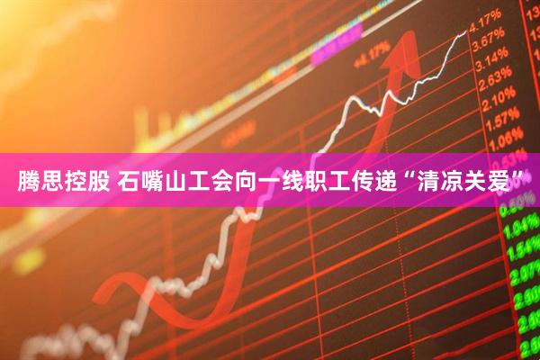 腾思控股 石嘴山工会向一线职工传递“清凉关爱”