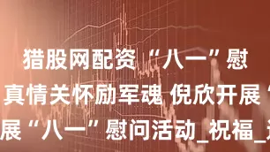 猎股网配资 “八一”慰问传暖意 真情关怀励军魂 倪欣开展“八一”慰问活动_祝福_达川_发展