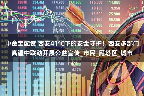 中金宝配资 西安41℃下的安全守护！西安多部门高温中联动开展公益宣传_市民_雁塔区_城市