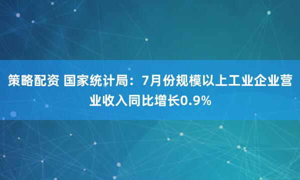 策略配资 国家统计局：7月份规模以上工业企业营业收入同比增长0.9%