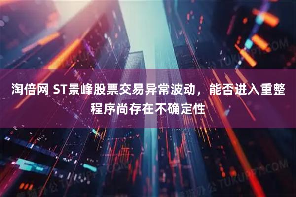 淘倍网 ST景峰股票交易异常波动，能否进入重整程序尚存在不确定性