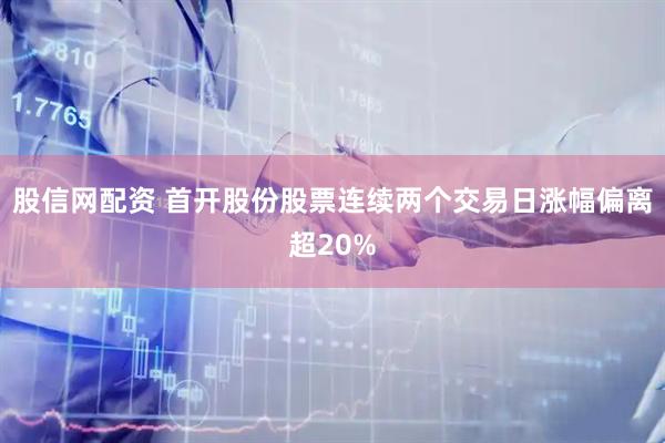 股信网配资 首开股份股票连续两个交易日涨幅偏离超20%