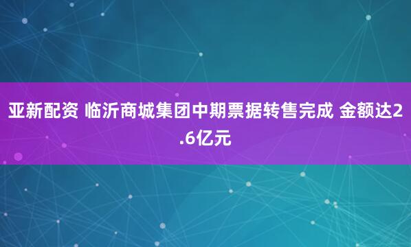 亚新配资 临沂商城集团中期票据转售完成 金额达2.6亿元