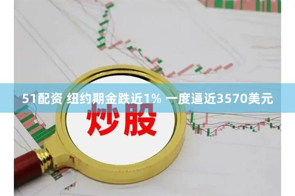 51配资 纽约期金跌近1% 一度逼近3570美元