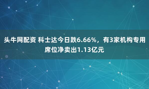 头牛网配资 科士达今日跌6.66%，有3家机构专用席位净卖出1.13亿元