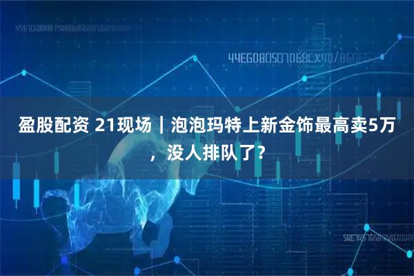 盈股配资 21现场｜泡泡玛特上新金饰最高卖5万，没人排队了？