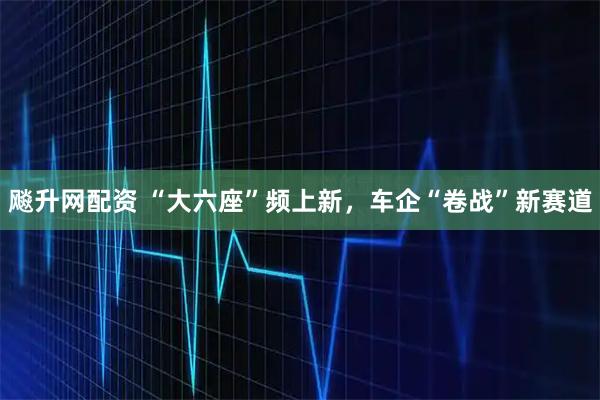 飚升网配资 “大六座”频上新，车企“卷战”新赛道
