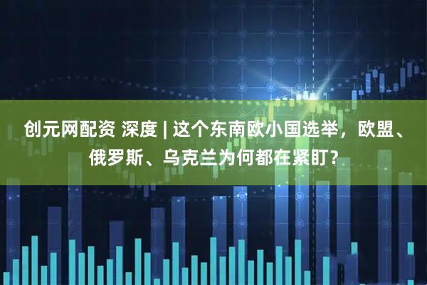 创元网配资 深度 | 这个东南欧小国选举，欧盟、俄罗斯、乌克兰为何都在紧盯？