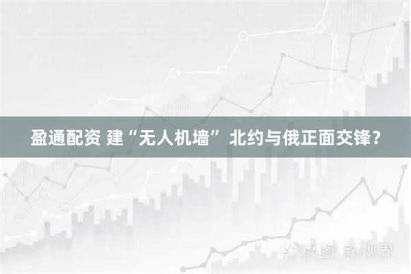 盈通配资 建“无人机墙” 北约与俄正面交锋？