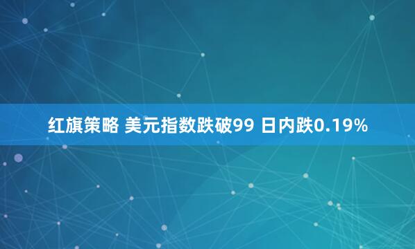 红旗策略 美元指数跌破99 日内跌0.19%