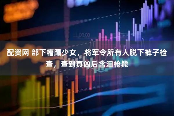 配资网 部下糟蹋少女，将军令所有人脱下裤子检查，查到真凶后含泪枪毙
